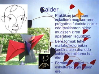 Calder Praktikan jarri zuen eskultura mugikorraren programa futurista eskuz edo makinaren bidez mugitzen ziren aparatuen laguntzaz.  Bere formak lehen mailako koloreekin konbinatzen dira edo kabletako bilduma bat dira. Formatu handiko eskulturak egin zituen ere. 