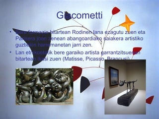 Giacometti Bere formazio bitartean Rodinen lana ezagutu zuen eta Parisera joan zenean abangoardiako saiakera artistiko guztiekin harremanetan jarri zen. Lan etnikoetatik bere garaiko artista garrantzitsuenen bitartean ikasi zuen (Matisse, Picasso, Brancusi).  