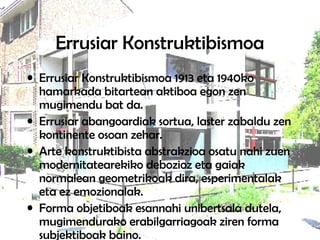 Errusiar Konstruktibismoa
• Errusiar Konstruktibismoa 1913 eta 1940ko
hamarkada bitartean aktiboa egon zen
mugimendu bat da.
• Errusiar abangoardiak sortua, laster zabaldu zen
kontinente osoan zehar.
• Arte konstruktibista abstrakzioa osatu nahi zuen
modernitatearekiko debozioz eta gaiak
normalean geometrikoak dira, esperimentalak
eta ez emozionalak.
• Forma objetiboak esannahi unibertsala dutela,
mugimendurako erabilgarriagoak ziren forma
subjektiboak baino.
 
