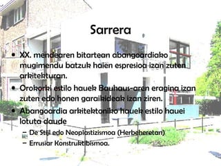 Sarrera
• XX. mendearen bitartean abangoardiako
mugimendu batzuk haien espresioa izan zuten
arkitekturan.
• Orokorki estilo hauek Bauhaus-aren eragina izan
zuten edo honen garaikideak izan ziren.
• Abangoardia arkitektoniko hauek estilo hauei
lotuta daude
– De Stijl edo Neoplastizismoa (Herbeheretan)
– Errusiar Konstruktibismoa.
 