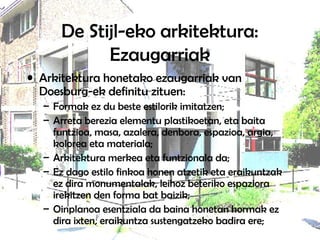 De Stijl-eko arkitektura:
Ezaugarriak
• Arkitektura honetako ezaugarriak van
Doesburg-ek definitu zituen:
– Formak ez du beste estilorik imitatzen;
– Arreta berezia elementu plastikoetan, eta baita
funtzioa, masa, azalera, denbora, espazioa, argia,
kolorea eta materiala;
– Arkitektura merkea eta funtzionala da;
– Ez dago estilo finkoa honen atzetik eta eraikuntzak
ez dira monumentalak, leihoz beteriko espaziora
irekitzen den forma bat baizik;
– Oinplanoa esentziala da baina honetan hormak ez
dira ixten, eraikuntza sustengatzeko badira ere;
 