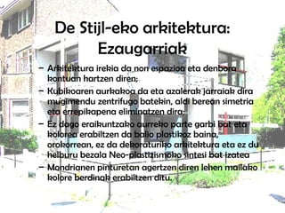 De Stijl-eko arkitektura:
Ezaugarriak
– Arkitektura irekia da non espazioa eta denbora
kontuan hartzen diren;
– Kubikoaren aurkakoa da eta azalerak jarraiak dira
mugimendu zentrifugo batekin, aldi berean simetria
eta errepikapena eliminatzen dira;
– Ez dago eraikuntzako aurreko parte garbi bat eta
kolorea erabiltzen da balio plastikoz baina,
orokorrean, ez da dekoraturiko arkitektura eta ez du
helburu bezala Neo-plastizismoko sintesi bat izatea
– Mondrianen pinturetan agertzen diren lehen mailako
kolore berdinak erabiltzen ditu.
 