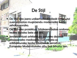De Stijl
• De Stijl-eko joera unibertsalizatzaileak laster utzi
zuen espazioa mugimendu modernoko kezka
zehatzagorako.
• De Stijl-eko proiektua, bilakaera baten ondoren,
kezka sozialez bete zen ere.
• Jendearentzat arkitektura sortzeko desioak
ekoizpeneko medioaz baliaturik eta ez
arkitekturako kezka estetikoak jarraituz,
Europako Modernitateko oihu bat bihurtu zen.
 