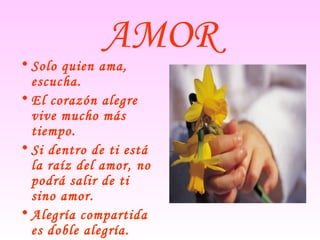 AMOR
• Solo quien ama,
escucha.
• El corazón alegre
vive mucho más
tiempo.
• Si dentro de ti está
la raíz del amor, no
podrá salir de ti
sino amor.
• Alegría compartida
es doble alegría.