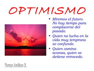 OPTIMISMO
• Miremos el futuro.
No hay tiempo para
complacerse del
pasado.
• Quien no lucha en la
vida muy temprano
se confunde.
• Quien camina
avanza, quien se
detiene retrocede.