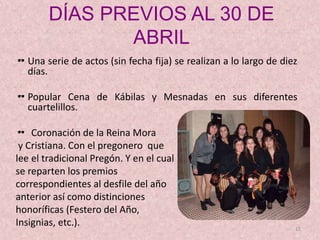 DÍAS PREVIOS AL 30 DE
ABRIL
Una serie de actos (sin fecha fija) se realizan a lo largo de diez
días.
Popular Cena de Kábilas y Mesnadas en sus diferentes
cuartelillos.
 Coronación de la Reina Mora
y Cristiana. Con el pregonero que
lee el tradicional Pregón. Y en el cual
se reparten los premios
correspondientes al desfile del año
anterior así como distinciones
honoríficas (Festero del Año,
Insignias, etc.). 12
 