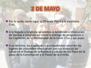  Por la tarde, tiene lugar la Ofrenda Floral a la Santísima
Cruz.
 A la llegada a la Iglesia se celebra la bendición e imposición
de bandas e insignias así como la entrega de pergaminos a
los Capitanes de la Hermandad de la Santa Cruz y sus pajes.
 A su término, los Capitanes y acompañantes recorren los
lugares de costumbre efectuando con sus trabucos las
salvas en el Rodaje de la Bandera y saludo de los Pajes en la
plaza de la Constitución y el Paseo de la Ermita.
14
 