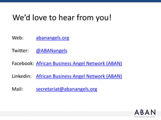 We’d love to hear from you!
Web: abanangels.org
Twitter: @ABANangels
Facebook: African Business Angel Network (ABAN)
Linkedin: African Business Angel Network (ABAN)
Mail: secretariat@abanangels.org
 