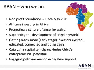 ABAN – who we are
• Non profit foundation – since May 2015
• Africans investing in Africa
• Promoting a culture of angel investing
• Supporting the development of angel networks
• Getting many more (early stage) investors excited,
educated, connected and doing deals
• Catalyzing capital to help maximize Africa’s
entrepreneurial potential
• Engaging policymakers on ecosystem support
 