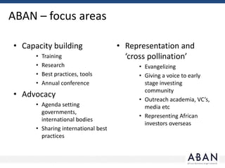 ABAN – focus areas
• Capacity building
• Training
• Research
• Best practices, tools
• Annual conference
• Advocacy
• Agenda setting
governments,
international bodies
• Sharing international best
practices
• Representation and
‘cross pollination’
• Evangelizing
• Giving a voice to early
stage investing
community
• Outreach academia, VC’s,
media etc
• Representing African
investors overseas
 
