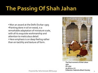 •Won an award at the Delhi Durbar 1903 
•Painting done in oil on wood, is a 
remarkable adaptation of miniature scale, 
with all its exquisite workmanship and 
attention to meticulous detail. 
• Here emphasis is on deep feeling rather 
than on tactility and texture of form. 
The final moment of Shah Jahan 
1902 
Oil color 
35.56x25.4 cm 
Collection: Rabindra Bharti Society 
Presented By: Neha Kestwal; (MDS/14/33) 4 
 