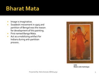  Image is imaginative. 
 Swadeshi movement in 1905 and 
partition of Bengal was the reason 
for development of this painting. 
 First named Banga Mata. 
 Act as a mobilizing artifact for 
Indians during anti-partition 
process. 
1905 
Water color technique 
Presented By: Neha Kestwal; (MDS/14/33) 5 
 