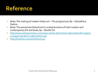  Book: The making of modern Indian art – The progressives; By –Yashodhara 
Dalmia 
 Book: The passionate Detachment curated Auctions of Indin modern and 
contemporary Art and book; By – Neville Tuli 
 http://www.artnewsnviews.com/view-article.php?article=abanindranath-tagore-a- 
reappraisal-&iid=22&articleid=556 
 http://tinpahar.com/exhibition/240 
Presented By: Neha Kestwal; (MDS/14/33) 8 
