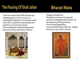 4
• WonanawardattheDelhiDurbar1903
•Painting done in oil on wood, isa
remarkableadaptation of miniaturescale,
with all its exquisiteworkmanship and
attention tometiculousdetail.
•Hereemphasisisondeepfeeling rather
thanontactility andtextureof form.
Thefinal moment ofShah Jahan
1902
Oil color
•Image isimaginative.
•Swadeshi movement in 1905and
partitionof Bengalwasthereason for
developmentof thispainting.
•First named BangaMata.
•Actasamobilizingartifactfor Indians
during anti-partition process.
 