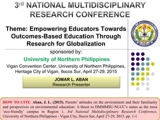 Theme: Empowering Educators Towards
Outcomes-Based Education Through
Research for Globalization
sponsored by:
University of Northern Philippines
Vigan Convention Center, University of Northern Philippines,
Heritage City of Vigan, Ilocos Sur, April 27-29, 2015
JOMAR L. ABAN
Research Presenter
HOW TO CITE: Aban, J. L. (2015). Parents’ attitudes on the environment and their familiarity
and perspectives on environmental education: A thrust to DMMMSU-NLUC’s status as the most
‘eco-friendly’ campus in Region 1. 3rd National Multidisciplinary Research Conference,
University of Northern Philippines - Vigan City, Ilocos Sur, April 27-29, 2015. pp. 1-1
 
