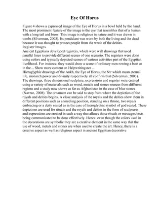 Eye Of Horus
Figure 4 shows a expressed image of the Eye of Horus in a bowl held by the hand.
The most prominent feature of the image is the eye that resembles that of a human
with a long tail and brow. This image is religious in nature and it was drawn in
tombs (Silverman, 2003). Its pendulant was worn by both the living and the dead
because it was thought to protect people from the wrath of the deities.
Register Images
Ancient Egyptians developed registers, which were wall drawings that used
parallel lines to provide different scenes of one scenario. The registers were done
using colors and typically depicted scenes of various activities part of the Egyptian
livelihood. For instance, they would draw a scene of ordinary men rowing a boat as
in the ... Show more content on Helpwriting.net ...
Hieroglyphic drawings of the Ankh, the Eye of Horus, the Ntr which mean eternal
life, monarch power and divinity respectively all confirm that (Silverman, 2003).
The drawings, three dimensional sculpture, expressions and register were created
using a variety of materials such as wood, metals and stones sources from different
regions and a study now shows as far as Afghanistan in the case of blue stones
(Navran, 2008). The ornament can be said to stop from where the depiction of the
royals and deities begins. A close analysis of the royals and the deities show them in
different positions such as a kneeling position, standing on a throne, two royals
embracing or a deity seated as in the case of hieroglyphic symbol of god seated. These
depictions are used for rituals and the royals and deities in the form of sculptures
and expressions are created in such a way that allows those rituals or messages/texts
being communicated to be done effectively. Hence, even though the colors used in
the decorations are symbolic they are a creative element in the same way that the
use of wood, metals and stones are when used to create the art. Hence, there is a
creative aspect as well as religious aspect in ancient Egyptian decorative
 