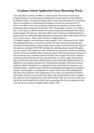Graduate School Application Essay Discussing Work...
I have decided to pursue an MSW in clinical social work at the University of
Calgary because I am interested in working with women who have been affected
by domestic abuse. The idea of helping these women help themselves by increasing
their own resilience is something that resonates with me on a personal level. I
believe too often in our society women continue to be treated as victims, which
perpetuates the ideology that women are weak. The paradox of abuse is it weakens
one s self esteem, yet those women who seek to escape these situations have shown
great strength. Not only have they been able to survive physical and psychological
trauma, they have taken the important step of resisting the abuse and coming out of it
alive. If more focus... Show more content on Helpwriting.net ...
To further expand on my fascination with research, I also volunteered at the Child
Development Institute as a research assistant. My role consisted of entering data,
assisting with data analysis, and ensuring youth workers were following the steps of
the stop now and plan (SNAP В®) strategy by watching group sessions through a
two way mirror. This experience only intensified my interest in conducting research,
yet this will not be feasible unless I learn the proper ethical and practical elements of
the research process. Graduate school will allow me to acquire the skills needed to
conduct research both theoretically and practically, as well as apply interventions
that could benefit individuals suffering from social and mental health problems. In
addition to my academic preparation, I decided that although I did want to pursue
graduate school, I thought it was important to gain some practical experience so I
decided to take a couple of years off between graduating and applying for graduate
school. I also thought it was important to explore other areas of the helping field.
My first work experience after graduating was to work as a community facilitator
with adults who have an acquired brain injury. My responsibilities were to support
the clients in achieving their daily goals and activities. My role was not to take over
and do the task at hand for the client, but to encourage the client to attempt on their
own and act as a source of support when needed. After
 