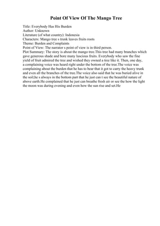 Point Of View Of The Mango Tree
Title: Everybody Has His Burden
Author: Unknown
Literature (of what country): Indonesia
Characters: Mango tree s trunk leaves fruits roots
Theme: Burden and Complaints
Point of View: The narrator s point of view is in third person.
Plot Summary: The story is about the mango tree.This tree had many branches which
gave generous shade and bore many luscious fruits. Everybody who saw the fine
yield of fruit admired the tree and wished they owned a tree like it. Then, one day,
a complaining voice was heard right under the bottom of the tree.The voice was
complaining about the burden that he has to bear that it got to carry the heavy trunk
and even all the branches of the tree.The voice also said that he was buried alive in
the soil;he s always in the bottom part that he just can t see the beautiful nature of
above earth.He complained that he just can breathe fresh air or see the how the light
the moon was during evening and even how the sun rise and set.He
 