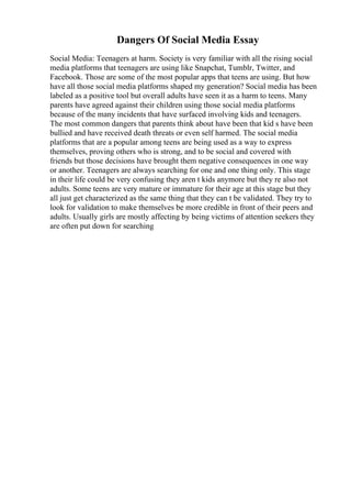 Dangers Of Social Media Essay
Social Media: Teenagers at harm. Society is very familiar with all the rising social
media platforms that teenagers are using like Snapchat, Tumblr, Twitter, and
Facebook. Those are some of the most popular apps that teens are using. But how
have all those social media platforms shaped my generation? Social media has been
labeled as a positive tool but overall adults have seen it as a harm to teens. Many
parents have agreed against their children using those social media platforms
because of the many incidents that have surfaced involving kids and teenagers.
The most common dangers that parents think about have been that kid s have been
bullied and have received death threats or even self harmed. The social media
platforms that are a popular among teens are being used as a way to express
themselves, proving others who is strong, and to be social and covered with
friends but those decisions have brought them negative consequences in one way
or another. Teenagers are always searching for one and one thing only. This stage
in their life could be very confusing they aren t kids anymore but they re also not
adults. Some teens are very mature or immature for their age at this stage but they
all just get characterized as the same thing that they can t be validated. They try to
look for validation to make themselves be more credible in front of their peers and
adults. Usually girls are mostly affecting by being victims of attention seekers they
are often put down for searching
 