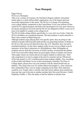 Ncaa Monopoly
Edgar Galvan
NCAA as a Monopoly
After over a century of existence, the National Collegiate Athletic Association
stands today as a multi million dollar organization, one of the largest and most
successful organizations in the nation. The NCAA is in charge of overlooking
every college athletic competition in the United States. Every year millions of fans
watch NCAA organized games and follow the top prospects of every sport. However,
all schools and players involved with the NCAA are obligated to follow a strict set of
rules to be eligible to compete at the college level.
The NCAA holds college athletes specifically to a very strict set of rules. Under the
NCAA all athletes are considered amateurs. The term amateur is used to describe a...
Show more content on Helpwriting.net ...
Although students enjoy playing their own specific sports, they are doing it with
millions of people following their path and they are generating millions of dollars to
the NCAA, they just are not allowed to have any of it. Therefore, they can not be
considered amateurs. In fact, these students really are not even in college to get an
education. In her blog Confessions of a Whistleblower, Mary Willingham an
academic advisor from the University of North Carolina, revealed that the athletes
in the most successful college teams are given paper classes to replace real classes.
These paper classes are classes that do not require students to attend class. Their
only assignment is to turn in a paper at the end of a semester and are 100 percent
of the time graded A or B. A method used to keep students eligible. Also, according
to Ross Finkel and Martin Trevor in their documentary Schooled: The Price of
College Sports, players have one year contracts with the schools based only on
athletics. This means that even if a student athlete had straight A s, they could lose
their scholarship if they were no longer competing on the field. Their education
would be over. Finally, there is transfer rules that restrict athletes from transferring
from one four year University to another and play their first year( Division 1 Initial
Eligibility ToolKit. ). This rule makes it hard for athletes to transfer from
 