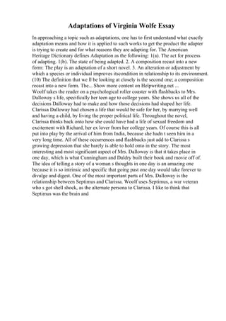 Adaptations of Virginia Wolfe Essay
In approaching a topic such as adaptations, one has to first understand what exactly
adaptation means and how it is applied to such works to get the product the adapter
is trying to create and for what reasons they are adapting for. The American
Heritage Dictionary defines Adaptation as the following: 1(a). The act for process
of adapting. 1(b). The state of being adapted. 2. A composition recast into a new
form: The play is an adaptation of a short novel. 3. An alteration or adjustment by
which a species or individual improves itscondition in relationship to its environment.
(10) The definition that we ll be looking at closely is the second one; a composition
recast into a new form. The... Show more content on Helpwriting.net ...
Woolf takes the reader on a psychological roller coaster with flashbacks to Mrs.
Dalloway s life, specifically her teen age to college years. She shows us all of the
decisions Dalloway had to make and how those decisions had shaped her life.
Clarissa Dalloway had chosen a life that would be safe for her, by marrying well
and having a child, by living the proper political life. Throughout the novel,
Clarissa thinks back onto how she could have had a life of sexual freedom and
excitement with Richard, her ex lover from her college years. Of course this is all
put into play by the arrival of him from India, because she hadn t seen him in a
very long time. All of these occurrences and flashbacks just add to Clarissa s
growing depression that she barely is able to hold onto in the story. The most
interesting and most significant aspect of Mrs. Dalloway is that it takes place in
one day, which is what Cunningham and Daldry built their book and movie off of.
The idea of telling a story of a woman s thoughts in one day is an amazing one
because it is so intrinsic and specific that going past one day would take forever to
divulge and digest. One of the most important parts of Mrs. Dalloway is the
relationship between Septimus and Clarissa. Woolf uses Septimus, a war veteran
who s got shell shock, as the alternate persona to Clarissa. I like to think that
Septimus was the brain and
 