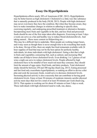 Essay On Hyperlipidemia
Hyperlipidemia affects nearly 30% of Americans (CDC, 2012). Hyperlipidemia
may be better known as high cholesterol. Cholesterol is a fatty wax like substance
that is naturally produced in the body (NLM, 2013). People with high cholesterol
may never even know they have the condition. But when they become aware, they
have to make immediate changes in relation to adhering to specific diets,
exercising regularly, and undergoing prescribed treatment or alternative therapies.
Incorporating more fruits and vegetable in the diet, and less fried and processed
foods should be one of the first steps taken after diagnosis. Exercising at least 3 days
a week can serve as a fun and healthy way to reduce blood cholesterollevels. And
taking natural... Show more content on Helpwriting.net ...
This may be a difficult feat to undertake. More people are working longer hours,
and it may seem as though there is never enough time to do everything that needs
to be done. On top of this, there are ample fast food restaurants available with 24
hour supplies of food that may not be the best option for perfectly healthy
individuals, let alone individuals with high cholesterol. Eating a diet that is high
in fruits and vegetables; consuming fish, such as salmon; and increasing fiber
intake can all help to lower cholesterol levels. Even drinking 1 to 2 glasses of red
wine a night can serve to reduce cholesterol levels. People affected by high
cholesterol have to be mindful of how much red meat they consume; they should
limit the amount of eggs eaten, fried foods, and dairy products. Total cholesterol
intake should be between 250 and 300 mg/day (heart.org, 2013). Eating processed
and fast food only exacerbates hyperlipidemia, so making an effort to devise a diet
plan and cook the necessary foods, would serve to decrease cholesterol levels.
Increasing physical activity is also a necessity that can contribute to having good
cholesterol levels. Enjoy at least 30 minutes of moderate intensity aerobic physical
activity more days than not for a total of at least 50 minutes per week (heart.org,
2013). That equates to working out for about 45 minutes at least 3 days a week.
Those individuals with high cholesterol need to walk, run, dance,
 
