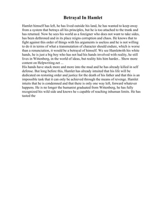 Betrayal In Hamlet
Hamlet himself has left, he has lived outside his land, he has wanted to keep away
from a system that betrays all his principles, but he is too attached to the trunk and
has returned. Now he sees his world as a foreigner who does not want to take sides,
has been dethroned and in its place reigns corruption and chaos. He knows that to
fight against this order of things with his arguments is useless and he is not willing
to do it in terms of what a transmutation of character should endure, which is worse
than a renunciation, it would be a betrayal of himself. We see Hamletwith his white
hands, he is just a big boy who has not had his hands involved with reality, he still
lives in Wittenberg, in the world of ideas, but reality hits him harder... Show more
content on Helpwriting.net ...
His hands have stuck more and more into the mud and he has already killed in self
defense. But long before this, Hamlet has already intuited that his life will be
dedicated on restoring order and justice for the death of his father and that this is an
impossible task that it can only be achieved through the means of revenge. Hamlet
intuits that he is condemned and that there is only one way left, forward whatever
happens. He is no longer the humanist graduated from Wittenberg, he has fully
recognized his wild side and knows he s capable of reaching inhuman limits. He has
tasted the
 