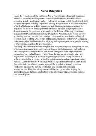 Nurse Delegation
Under the regulations of the California Nurse Practice Act, a Licensed Vocational
Nurse has the ability to delegate tasks to unlicensed assisted personnel (UAP)
according to individual facility policy. Delegation as stated in Hill Howlett is defined
as, transferring the authority to perform nursing duties that are in the job description
of the LVN charge nurse. Prior to carrying out this important nursing duty, it is
important for the LVN to recognize the difference between assigning tasks and
delegating tasks. As explained in an article in the Journal of Nursing regulation
titled; National Guidelines for Nursing Delegation. Assigning tasks would involve
performing routine care, activities, and procedures that are within the authorized
scope or practice of the LVN or part of the routine functions of the UAP. Delegating
tasks on the other hand is defined as allowing a delegate to perform a specific nursing
... Show more content on Helpwriting.net ...
Providing care to clients is more complex than just providing care. It requires the use
of the nursing process, knowledge in what to do with that process as well as being
able to adapt and comply with the continuous changes in rules, regulations and
standards of care in health care. If all of those factors are not enough, let us not
forget about the changes in the evolving nursing workforce. Many factors will
influence the ability to comply with all regulations and standards. As stated in the
National Center for Health Workforce Analysis report from December 2014. Some
factors include: population growth, aging of the population, overall economic
conditions, aging of the nursing workforce, and changes in health care
reimbursement. Therefore, delegation should be used as a tool in helping the
licensed nurse, as it plays a vital role in being able to provide appropriate nursing
care to the highest
 