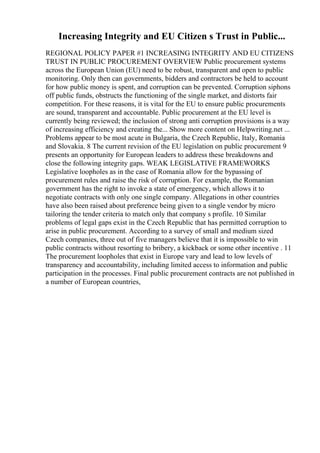 Increasing Integrity and EU Citizen s Trust in Public...
REGIONAL POLICY PAPER #1 INCREASING INTEGRITY AND EU CITIZENS
TRUST IN PUBLIC PROCUREMENT OVERVIEW Public procurement systems
across the European Union (EU) need to be robust, transparent and open to public
monitoring. Only then can governments, bidders and contractors be held to account
for how public money is spent, and corruption can be prevented. Corruption siphons
off public funds, obstructs the functioning of the single market, and distorts fair
competition. For these reasons, it is vital for the EU to ensure public procurements
are sound, transparent and accountable. Public procurement at the EU level is
currently being reviewed; the inclusion of strong anti corruption provisions is a way
of increasing efficiency and creating the... Show more content on Helpwriting.net ...
Problems appear to be most acute in Bulgaria, the Czech Republic, Italy, Romania
and Slovakia. 8 The current revision of the EU legislation on public procurement 9
presents an opportunity for European leaders to address these breakdowns and
close the following integrity gaps. WEAK LEGISLATIVE FRAMEWORKS
Legislative loopholes as in the case of Romania allow for the bypassing of
procurement rules and raise the risk of corruption. For example, the Romanian
government has the right to invoke a state of emergency, which allows it to
negotiate contracts with only one single company. Allegations in other countries
have also been raised about preference being given to a single vendor by micro
tailoring the tender criteria to match only that company s profile. 10 Similar
problems of legal gaps exist in the Czech Republic that has permitted corruption to
arise in public procurement. According to a survey of small and medium sized
Czech companies, three out of five managers believe that it is impossible to win
public contracts without resorting to bribery, a kickback or some other incentive . 11
The procurement loopholes that exist in Europe vary and lead to low levels of
transparency and accountability, including limited access to information and public
participation in the processes. Final public procurement contracts are not published in
a number of European countries,
 