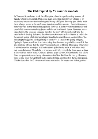 The Old Capital By Yasunari Kawabata
In Yasunari Kawabata s book the old capital, there is a profounding amount of
beauty which is described. One could even argue that the story of Chieko is of
secondary importance to describing the beauty of Kyoto. In every part of the book
there always seems to be a reference to nature and the seasons . In most instances,
nature as well as the traditional Japanese festivals in the noveloften symbolize the
parallel of a new modernizing japan and the old traditional Japan. However, more
importantly, the seasonal imagery parallels the story of Chieko herself and the
moods she is feeling. It is no coincidence that kawabata s first chapter is called the
flowers of spring while the last chapter is called winter flowers. As the title of the
first chapter suggests, the beginning of the novel is filled with spring imagery.
Spring in Japanese culture is an interesting time because it symbolizes new life. It s
also the time of year that the cherryblossoms begin to bloom. This sense of new life
is also somewhat portrayed in Chieko at this point in the book. Chieko has only
just recently turned 20 and she is brimming with life, even if she does seem to have
a few worries on her mind. Chieko s parents even say to Chieko that she was taken
from her parents from a cherry blossomtree in Gion. Besides the cherry blossoms,
there is one other flower that Chieko seems to take an interest in during the spring.
Chieko describes the 2 violets which are attached to the maple tree in her garden
 