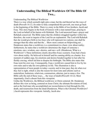 Understanding The Biblical Worldview Of The Bible Of
Two...
Understanding The Biblical Worldview
There is a way which seemeth right unto a man, but the end thereof are the ways of
death (Proverb 14:12.) In order to fully comprehend this proverb, one must go back
to the beginning of the Bible. There is a story in the Bible of two brothers, Jacob and
Esau. This story begins in the book of Genesis with a man named Isaac, praying to
the Lord on behalf of his barren wife Rebekah. The Lord answered Isaac s prayer and
Rebekah conceived. The Bible states that the children struggled together within her,
therefore, she went to inquire of the Lord for an explanation. The Lord told Rebekah
that she would give birth to two boys who will represent two nations; one shall be
stronger than the other and that the ... Show more content on Helpwriting.net ...
Henderson states that a worldview is a commitment to a basic view about reality;
furthermore, he states that a worldview determines the shape of someone s
emotions, one s wisdom, one s desires, and one s will. (Henderson, What is a
Worldview? ) These definitions clearly describes Esaus scenario. Esau had a basic
view about reality. He believed in himself and his cunning ability as a hunter. In a
moment of sudden urge, his emotions and desires bonded together to lust after his
fleshly craving, which led him to despise his birthright. The Bible also states that
Esau went his own way. Consequently, Esau s worldview caused him to live by his
own rules and to take his own pathway in life. This illustration is also a
representation of most people in today s society and in time past, they do what ever
they feel is right, which is also the reason for most isms and schisms such as
materialism, hedonism, relativism, communism, atheism, just to name a few. The
Bible calls the end of these ways, ... the ways of death (Proverb 14:12). Most
importantly, God is absent from this viewpoint.
Unlike the Worldview, the Biblical worldview is Christ centered. Dr. Henderson
defines this view as being, centered on Jesus Christ, the ultimate Revelation of God,
and as the God man who accomplished our reconciliation to God through his life,
death, and resurrection from the dead (Henderson, What is the Christian Worldview?
) Jacob represents this viewpoint. Initially, Jacob also
 