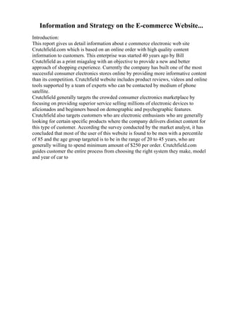 Information and Strategy on the E-commerce Website...
Introduction:
This report gives us detail information about e commerce electronic web site
Crutchfield.com which is based on an online order with high quality content
information to customers. This enterprise was started 40 years ago by Bill
Crutchfield as a print miagalog with an objective to provide a new and better
approach of shopping experience. Currently the company has built one of the most
successful consumer electronics stores online by providing more informative content
than its competition. Crutchfield website includes product reviews, videos and online
tools supported by a team of experts who can be contacted by medium of phone
satellite.
Crutchfield generally targets the crowded consumer electronics marketplace by
focusing on providing superior service selling millions of electronic devices to
aficionados and beginners based on demographic and psychographic features.
Crutchfield also targets customers who are electronic enthusiasts who are generally
looking for certain specific products where the company delivers distinct content for
this type of customer. According the survey conducted by the market analyst, it has
concluded that most of the user of this website is found to be men with a percentile
of 85 and the age group targeted is to be in the range of 20 to 45 years, who are
generally willing to spend minimum amount of $250 per order. Crutchfield.com
guides customer the entire process from choosing the right system they make, model
and year of car to
 