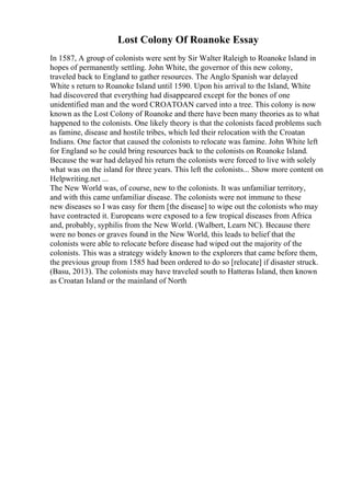 Lost Colony Of Roanoke Essay
In 1587, A group of colonists were sent by Sir Walter Raleigh to Roanoke Island in
hopes of permanently settling. John White, the governor of this new colony,
traveled back to England to gather resources. The Anglo Spanish war delayed
White s return to Roanoke Island until 1590. Upon his arrival to the Island, White
had discovered that everything had disappeared except for the bones of one
unidentified man and the word CROATOAN carved into a tree. This colony is now
known as the Lost Colony of Roanoke and there have been many theories as to what
happened to the colonists. One likely theory is that the colonists faced problems such
as famine, disease and hostile tribes, which led their relocation with the Croatan
Indians. One factor that caused the colonists to relocate was famine. John White left
for England so he could bring resources back to the colonists on Roanoke Island.
Because the war had delayed his return the colonists were forced to live with solely
what was on the island for three years. This left the colonists... Show more content on
Helpwriting.net ...
The New World was, of course, new to the colonists. It was unfamiliar territory,
and with this came unfamiliar disease. The colonists were not immune to these
new diseases so I was easy for them [the disease] to wipe out the colonists who may
have contracted it. Europeans were exposed to a few tropical diseases from Africa
and, probably, syphilis from the New World. (Walbert, Learn NC). Because there
were no bones or graves found in the New World, this leads to belief that the
colonists were able to relocate before disease had wiped out the majority of the
colonists. This was a strategy widely known to the explorers that came before them,
the previous group from 1585 had been ordered to do so [relocate] if disaster struck.
(Basu, 2013). The colonists may have traveled south to Hatteras Island, then known
as Croatan Island or the mainland of North
 