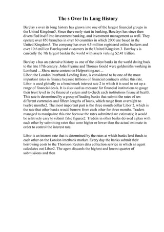 The s Over Its Long History
Barclay s over its long history has grown into one of the largest financial groups in
the United Kingdom3. Since there early start in banking, Barclays has since then
diversified itself into investment banking, and investment management as well. They
operate over 850 branches in over 60 countries in which 2000 are based in the
United Kingdom3. The company has over 4.5 million registered online bankers and
over 10.6 million Barclaycard customers in the United Kingdom 3. Barclay s is
currently the 7th largest bankin the world with assets valuing $2.41 trillion.
Barclay s has an extensive history as one of the oldest banks in the world dating back
to the late 17th century. John Freame and Thomas Gould were goldsmiths working in
Lombard ... Show more content on Helpwriting.net ...
Libor, the London Interbank Lending Rate, is considered to be one of the most
important rates in finance because trillions of financial contracts utilize this rate.
Libor is used globally as a benchmark interest rate 2 in which it is used to set up a
range of financial deals. It is also used as measure for financial institutions to gauge
their trust level in the financial system and to check each institutions financial health.
This rate is determined by a group of leading banks that submit the rates of ten
different currencies and fifteen lengths of loans, which range from overnight to
twelve months2. The most important part is the three month dollar Libor 2, which is
the rate that other banks would borrow from each other for three months. Traders
managed to manipulate this rate because the rates submitted are estimates; it would
be relatively easy to submit false figures2. Traders in other banks devised a plan with
each other by submitting rates that were higher or lower than the actual estimate in
order to control the interest rate.
Libor is an interest rate that is determined by the rates at which banks lend funds to
each other on the London interbank market. Every day the banks submit their
borrowing costs to the Thomson Reuters data collection service in which an agent
calculates out Libor2. The agent discards the highest and lowest quarter of
submissions and then
 