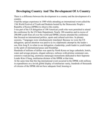 Developing Country And The Development Of A Country
There is a difference between the development in a country and the development of a
country.
I had the unique experience in 1989 while attending an international event called the
13th World Festival of Youth and Students hosted by the Democratic People s
Republic of Korea (DPRK) to observe this reality.
I was part of the US delegation of 100 American youth who were permitted to attend
the conference by the US State Department. Nearly 180 countries and in excess of
200,000 youth from all over the world and DPRK citizens attended the conference
that focused on international politics, sports and cultural activities. In plenary
sessions, 7 languages were simultaneously translated. Because we were the US
delegation, special attention was paid to us in a diplomatic attempt by the leader s
son, Kim Jong Il, to relate to our delegation s leadership, youth leader to youth leader
in the spirit of international peace and friendship .
Hundreds of millions of dollars was spent by North Korea on large cathedrals, hotels,
water and sewage projects, elegant subways, railways with pristine commuter cars,
extensive road paving, enormous statuesque monuments dedicated to their Supreme
Leader Kim il Sung, totalitarian dictator of the DPRK at that time.
At the same time that this big international event occurred in the DPRK with millions
in expenditures on a lavish global display of totalitarian vanity, hundreds of thousands
of citizens of the DPRK did not have adequate food, housing or
 