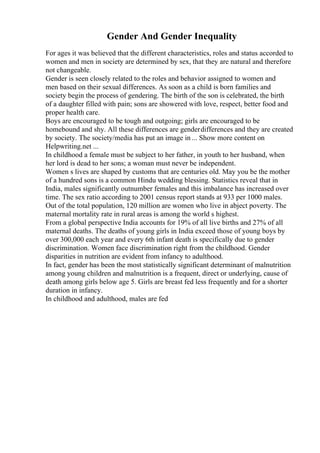 Gender And Gender Inequality
For ages it was believed that the different characteristics, roles and status accorded to
women and men in society are determined by sex, that they are natural and therefore
not changeable.
Gender is seen closely related to the roles and behavior assigned to women and
men based on their sexual differences. As soon as a child is born families and
society begin the process of gendering. The birth of the son is celebrated, the birth
of a daughter filled with pain; sons are showered with love, respect, better food and
proper health care.
Boys are encouraged to be tough and outgoing; girls are encouraged to be
homebound and shy. All these differences are genderdifferences and they are created
by society. The society/media has put an image in ... Show more content on
Helpwriting.net ...
In childhood a female must be subject to her father, in youth to her husband, when
her lord is dead to her sons; a woman must never be independent.
Women s lives are shaped by customs that are centuries old. May you be the mother
of a hundred sons is a common Hindu wedding blessing. Statistics reveal that in
India, males significantly outnumber females and this imbalance has increased over
time. The sex ratio according to 2001 census report stands at 933 per 1000 males.
Out of the total population, 120 million are women who live in abject poverty. The
maternal mortality rate in rural areas is among the world s highest.
From a global perspective India accounts for 19% of all live births and 27% of all
maternal deaths. The deaths of young girls in India exceed those of young boys by
over 300,000 each year and every 6th infant death is specifically due to gender
discrimination. Women face discrimination right from the childhood. Gender
disparities in nutrition are evident from infancy to adulthood.
In fact, gender has been the most statistically significant determinant of malnutrition
among young children and malnutrition is a frequent, direct or underlying, cause of
death among girls below age 5. Girls are breast fed less frequently and for a shorter
duration in infancy.
In childhood and adulthood, males are fed
 