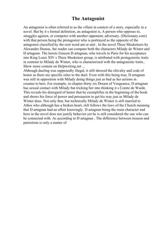 The Antagonist
An antagonist is often referred to as the villain in context of a story, especially in a
novel. But by it s formal definition, an antagonist is, A person who opposes to,
struggles against, or competes with another opponent; adversary. (Dictionary.com)
with that person being the protagonist who is portrayed as the opposite of the
antagonist classified by the root word ant or anti . In the novel Three Musketeers by
Alexandre Dumas, the reader can compare both the characters Milady de Winter and
D artagnan. The heroic Gascon D artagnan, who travels to Paris for his acceptance
into King Louis XIV s Three Musketeer group, is attributed with protagonistic traits
in contrast to Milady de Winter, who is characterized with the antagonistic traits...
Show more content on Helpwriting.net ...
Although dueling was supposedly illegal, it still showed the chivalry and code of
honor as there are specific rules to the duel. Even with this being true, D artagnan
was still in opposition with Milady doing things just as bad as her actions in
counter to hers. For example, in chapter thirty six Dream of Vengeance, D artagnan
has sexual contact with Milady but tricking her into thinking it s Comte de Warde.
This reveals his disregard of honor that he exemplifies in the beginning of the book
and shows his force of power and persuasion to get his way just as Milady de
Winter does. Not only that, but technically Milady de Winter is still married to
Athos who although has a broken heart, still follows the laws of the Church meaning
that D artagnan had an affair knowingly. D artagnan being the main character and
hero in the novel does not justify behavior yet he is still considered the one who can
be connected with. As according to D artagnan , The difference between treason and
patriotism is only a matter of
 