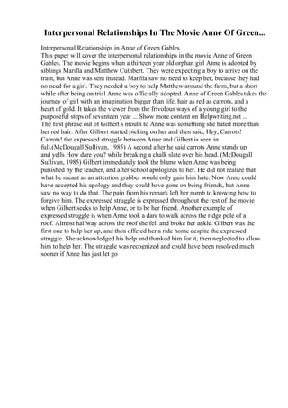 Interpersonal Relationships In The Movie Anne Of Green...
Interpersonal Relationships in Anne of Green Gables
This paper will cover the interpersonal relationships in the movie Anne of Green
Gables. The movie begins when a thirteen year old orphan girl Anne is adopted by
siblings Marilla and Matthew Cuthbert. They were expecting a boy to arrive on the
train, but Anne was sent instead. Marilla saw no need to keep her, because they had
no need for a girl. They needed a boy to help Matthew around the farm, but a short
while after being on trial Anne was officially adopted. Anne of Green Gablestakes the
journey of girl with an imagination bigger than life, hair as red as carrots, and a
heart of gold. It takes the viewer from the frivolous ways of a young girl to the
purposeful steps of seventeen year ... Show more content on Helpwriting.net ...
The first phrase out of Gilbert s mouth to Anne was something she hated more than
her red hair. After Gilbert started picking on her and then said, Hey, Carrots!
Carrots! the expressed struggle between Anne and Gilbert is seen in
full.(McDougall Sullivan, 1985) A second after he said carrots Anne stands up
and yells How dare you? while breaking a chalk slate over his head. (McDougall
Sullivan, 1985) Gilbert immediately took the blame when Anne was being
punished by the teacher, and after school apologizes to her. He did not realize that
what he meant as an attention grabber would only gain him hate. Now Anne could
have accepted his apology and they could have gone on being friends, but Anne
saw no way to do that. The pain from his remark left her numb to knowing how to
forgive him. The expressed struggle is expressed throughout the rest of the movie
when Gilbert seeks to help Anne, or to be her friend. Another example of
expressed struggle is when Anne took a dare to walk across the ridge pole of a
roof. Almost halfway across the roof she fell and broke her ankle. Gilbert was the
first one to help her up, and then offered her a ride home despite the expressed
struggle. She acknowledged his help and thanked him for it, then neglected to allow
him to help her. The struggle was recognized and could have been resolved much
sooner if Anne has just let go
 