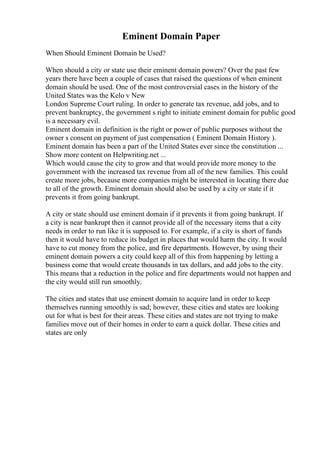 Eminent Domain Paper
When Should Eminent Domain be Used?
When should a city or state use their eminent domain powers? Over the past few
years there have been a couple of cases that raised the questions of when eminent
domain should be used. One of the most controversial cases in the history of the
United States was the Kelo v New
London Supreme Court ruling. In order to generate tax revenue, add jobs, and to
prevent bankruptcy, the government s right to initiate eminent domain for public good
is a necessary evil.
Eminent domain in definition is the right or power of public purposes without the
owner s consent on payment of just compensation ( Eminent Domain History ).
Eminent domain has been a part of the United States ever since the constitution ...
Show more content on Helpwriting.net ...
Which would cause the city to grow and that would provide more money to the
government with the increased tax revenue from all of the new families. This could
create more jobs, because more companies might be interested in locating there due
to all of the growth. Eminent domain should also be used by a city or state if it
prevents it from going bankrupt.
A city or state should use eminent domain if it prevents it from going bankrupt. If
a city is near bankrupt then it cannot provide all of the necessary items that a city
needs in order to run like it is supposed to. For example, if a city is short of funds
then it would have to reduce its budget in places that would harm the city. It would
have to cut money from the police, and fire departments. However, by using their
eminent domain powers a city could keep all of this from happening by letting a
business come that would create thousands in tax dollars, and add jobs to the city.
This means that a reduction in the police and fire departments would not happen and
the city would still run smoothly.
The cities and states that use eminent domain to acquire land in order to keep
themselves running smoothly is sad; however, these cities and states are looking
out for what is best for their areas. These cities and states are not trying to make
families move out of their homes in order to earn a quick dollar. These cities and
states are only
 