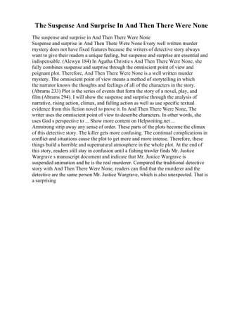 The Suspense And Surprise In And Then There Were None
The suspense and surprise in And Then There Were None
Suspense and surprise in And Then There Were None Every well written murder
mystery does not have fixed features because the writers of detective story always
want to give their readers a unique feeling, but suspense and surprise are essential and
indispensable. (Alewyn 184) In Agatha Christie s And Then There Were None, she
fully combines suspense and surprise through the omniscient point of view and
poignant plot. Therefore, And Then There Were None is a well written murder
mystery. The omniscient point of view means a method of storytelling in which
the narrator knows the thoughts and feelings of all of the characters in the story.
(Abrams 233) Plot is the series of events that form the story of a novel, play, and
film (Abrams 294). I will show the suspense and surprise through the analysis of
narrative, rising action, climax, and falling action as well as use specific textual
evidence from this fiction novel to prove it. In And Then There Were None, The
writer uses the omniscient point of view to describe characters. In other words, she
uses God s perspective to ... Show more content on Helpwriting.net ...
Armstrong strip away any sense of order. These parts of the plots become the climax
of this detective story. The killer gets more confusing. The continual complications in
conflict and situations cause the plot to get more and more intense. Therefore, these
things build a horrible and supernatural atmosphere in the whole plot. At the end of
this story, readers still stay in confusion until a fishing trawler finds Mr. Justice
Wargrave s manuscript document and indicate that Mr. Justice Wargrave is
suspended animation and he is the real murderer. Compared the traditional detective
story with And Then There Were None, readers can find that the murderer and the
detective are the same person Mr. Justice Wargrave, which is also unexpected. That is
a surprising
 