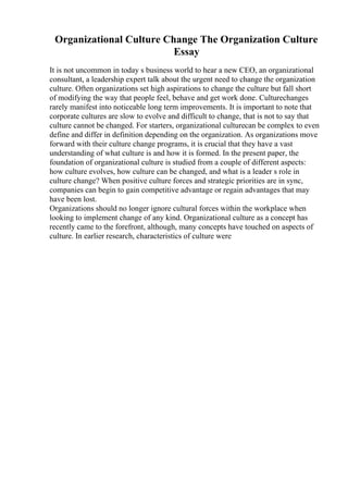 Organizational Culture Change The Organization Culture
Essay
It is not uncommon in today s business world to hear a new CEO, an organizational
consultant, a leadership expert talk about the urgent need to change the organization
culture. Often organizations set high aspirations to change the culture but fall short
of modifying the way that people feel, behave and get work done. Culturechanges
rarely manifest into noticeable long term improvements. It is important to note that
corporate cultures are slow to evolve and difficult to change, that is not to say that
culture cannot be changed. For starters, organizational culturecan be complex to even
define and differ in definition depending on the organization. As organizations move
forward with their culture change programs, it is crucial that they have a vast
understanding of what culture is and how it is formed. In the present paper, the
foundation of organizational culture is studied from a couple of different aspects:
how culture evolves, how culture can be changed, and what is a leader s role in
culture change? When positive culture forces and strategic priorities are in sync,
companies can begin to gain competitive advantage or regain advantages that may
have been lost.
Organizations should no longer ignore cultural forces within the workplace when
looking to implement change of any kind. Organizational culture as a concept has
recently came to the forefront, although, many concepts have touched on aspects of
culture. In earlier research, characteristics of culture were
 