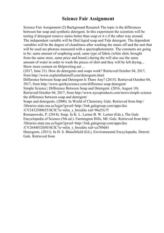 Science Fair Assignment
Science Fair Assignment (2) Background Research The topic is the differences
between bar soap and synthetic detergent. In this experiment the scientists will be
testing if detergent remove stains better than soap or it s if the other way around.
The independent variable will be Dial liquid soap and Tide detergent. The dependent
variables will be the degree of cleanliness after washing the stains off and the unit that
will be used are photons measured with a spectrophotometer. The constants are going
to be: same amount of soapbeing used, same type of fabric (white shirt, brought
from the same store, same price and brand.) during the will also use the same
amount of water in order to wash the pieces of shirt and they will be left drying...
Show more content on Helpwriting.net ...
(2017, June 21). How do detergents and soaps work? Retrieved October 04, 2017,
from http://www.explainthatstuff.com/detergents.html
Difference between Soap and Detergent Is There Any? (2015). Retrieved October 04,
2017, from http://www.quirkyscience.com/difference soap detergent/
Simple Science | Difference Between Soap and Detergent. (2016, August 18).
Retrieved October 04, 2017, from http://www.nycoproducts.com/news/simple science
the difference between soap and detergent/
Soaps and detergents. (2000). In World of Chemistry. Gale. Retrieved from http:/
/libraries.state.ma.us/login?gwurl=http://link.galegroup.com/apps/doc
/CV2432500655/SCIC?u=mlin_s_brockhs xid=96a55c7f
Romanowski, P. (2014). Soap. In K. L. Lerner B. W. Lerner (Eds.), The Gale
Encyclopedia of Science (5th ed.). Farmington Hills, MI: Gale. Retrieved from http:/
/libraries.state.ma.us/login?gwurl=http://link.galegroup.com/apps/doc
/CV2644032050/SCIC?u=mlin_s_brockhs xid=ca789d41
Detergents. (2011). In D. S. Blanchfield (Ed.), Environmental Encyclopedia. Detroit:
Gale. Retrieved from
 