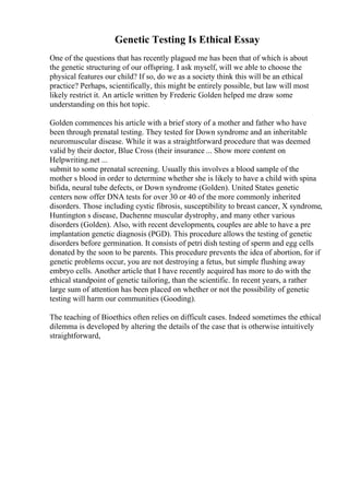 Genetic Testing Is Ethical Essay
One of the questions that has recently plagued me has been that of which is about
the genetic structuring of our offspring. I ask myself, will we able to choose the
physical features our child? If so, do we as a society think this will be an ethical
practice? Perhaps, scientifically, this might be entirely possible, but law will most
likely restrict it. An article written by Frederic Golden helped me draw some
understanding on this hot topic.
Golden commences his article with a brief story of a mother and father who have
been through prenatal testing. They tested for Down syndrome and an inheritable
neuromuscular disease. While it was a straightforward procedure that was deemed
valid by their doctor, Blue Cross (their insurance ... Show more content on
Helpwriting.net ...
submit to some prenatal screening. Usually this involves a blood sample of the
mother s blood in order to determine whether she is likely to have a child with spina
bifida, neural tube defects, or Down syndrome (Golden). United States genetic
centers now offer DNA tests for over 30 or 40 of the more commonly inherited
disorders. Those including cystic fibrosis, susceptibility to breast cancer, X syndrome,
Huntington s disease, Duchenne muscular dystrophy, and many other various
disorders (Golden). Also, with recent developments, couples are able to have a pre
implantation genetic diagnosis (PGD). This procedure allows the testing of genetic
disorders before germination. It consists of petri dish testing of sperm and egg cells
donated by the soon to be parents. This procedure prevents the idea of abortion, for if
genetic problems occur, you are not destroying a fetus, but simple flushing away
embryo cells. Another article that I have recently acquired has more to do with the
ethical standpoint of genetic tailoring, than the scientific. In recent years, a rather
large sum of attention has been placed on whether or not the possibility of genetic
testing will harm our communities (Gooding).
The teaching of Bioethics often relies on difficult cases. Indeed sometimes the ethical
dilemma is developed by altering the details of the case that is otherwise intuitively
straightforward,
 