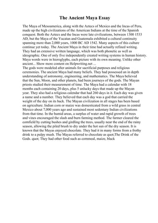 The Ancient Maya Essay
The Maya of Mesoamerica, along with the Aztecs of Mexico and the Incas of Peru,
made up the high civilizations of the American Indians at the time of the Spanish
conquest. Both the Aztecs and the Incas were late civilizations, between 1300 1533
AD, but the Maya of the Yucatan and Guatemala exhibited a cultural continuity
spanning more than 2,000 years, 1000 BC AD 1542. Many aspects of this culture
continue yet today. The Ancient Maya in their time had actually refined writing.
They had an extensive written language, which was both phonetic as well as
ideographic. One of only five independently created writing systems in human history.
Maya words were in hieroglyphs, each picture with its own meaning. Unlike other
ancient... Show more content on Helpwriting.net ...
The gods were modeled after animals for sacrificial purposes and religious
ceremonies. The ancient Maya had many beliefs. They had possessed an in depth
understanding of astronomy, engineering, and mathematics. The Maya believed
that the Sun, Moon, and other planets, had been journeys of the gods. The Mayan
priests studied their measurement of time. The Maya had a calendar with 18
months each containing 20 days, plus 5 unlucky days that made up the Mayan
year. They also had a religious calendar that had 260 days in it. Each day was given
a name and a number. They believed that each day was a god that carried the
weight of the day on its back. The Mayan civilization in all stages has been based
on agriculture. Indian corn or maize was domesticated from a wild grass in central
Mexico about 7,000 years ago and sustained most sedentary Indian civilizations
from that time. In the humid areas, a surplus of water and rapid growth of trees
and vines encouraged the slash and burn farming method. The farmer cleared the
cornfield by cutting bushes and girdling the trees, usually near the end of the rainy
season, allowing the piled brush to dry under the hot sun of the dry season. It is
known that the Mayas enjoyed chocolate. They had it in many forms from a frothy
drink to a pulpy mush. The Mayas referred to chocolate as quot;The Drink of the
Gods. quot; They had other food such as cornmeal, maize, black
 