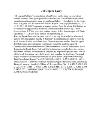 Jet Copies Essay
JET Copies Problem The simulation of Jet Copies can be done by generating
random numbers from given probability distributions. The different steps of this
simulation and assumption made are explained below. 1. Simulation for the repair
time. It is given that the repair time follows Repair Time (days)Probability 1. .20 2.
.45 3. .25 4. .10 1.00 To generate a random number from the above distribution, we
use the following procedure. Generate a random number denoted by r2 from
between 0 and 1. If this generated random number is less than or equal to 0.2 take
repair time = 1.... Show more content on Helpwriting.net ...
Since the break down time is given in weeks, we stop the simulation when total
number of weeks greater than 52 5. Summary Generate random number from the
break down calculate breakdown time. Generate random number from the repair
distribution and calculate repair time require to get the machine repaired.
Generate random numbers between 2000 to 8000 and estimate lost revenue due to
this particular break down. Calculate the lost revenue by multiplying this number
with repair time and revenue from 1 copy ($0.1). Repeat this process until sum of
all the break down time exceeds 52 weeks and calculate the total loos. The excel
output under two different assumptions are given below. |Repair Distribution | |
|P(y) |Cumulative |Repair Time | |0.2 |0 |1 | |0.45 |0.2 |2 | |0.25 |0.65 |3 | |0.1 |0.9 |4 |
Break |Random |Time between Break |Random |Repair |Random |Lost |Cumulative |
|Down |r1 |downs x (weeks) |r2 |Time |r3 |Rvenue |Time ОЈx | |1 |0.129 |2.158 |0.520
|2 |2252 |450.4 |2.158 | |2 |0.331 |3.450 |0.092 |1 |5563 |556.3 |5.608 | |3 |0.413 |3.854
|0.642 |2 |5225 |1045 |9.462 | |4 |0.358 |3.588 |0.889 |3 |7515 |2254.5 |13.050 | |5
|0.571 |4.536 |0.606 |2 |3637
 