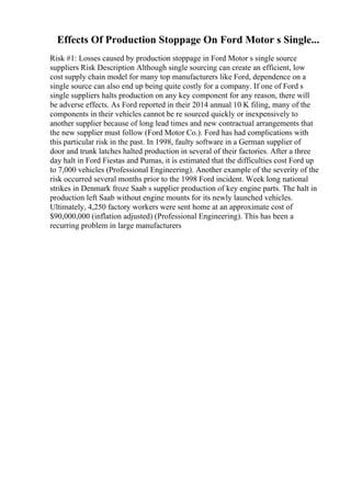 Effects Of Production Stoppage On Ford Motor s Single...
Risk #1: Losses caused by production stoppage in Ford Motor s single source
suppliers Risk Description Although single sourcing can create an efficient, low
cost supply chain model for many top manufacturers like Ford, dependence on a
single source can also end up being quite costly for a company. If one of Ford s
single suppliers halts production on any key component for any reason, there will
be adverse effects. As Ford reported in their 2014 annual 10 K filing, many of the
components in their vehicles cannot be re sourced quickly or inexpensively to
another supplier because of long lead times and new contractual arrangements that
the new supplier must follow (Ford Motor Co.). Ford has had complications with
this particular risk in the past. In 1998, faulty software in a German supplier of
door and trunk latches halted production in several of their factories. After a three
day halt in Ford Fiestas and Pumas, it is estimated that the difficulties cost Ford up
to 7,000 vehicles (Professional Engineering). Another example of the severity of the
risk occurred several months prior to the 1998 Ford incident. Week long national
strikes in Denmark froze Saab s supplier production of key engine parts. The halt in
production left Saab without engine mounts for its newly launched vehicles.
Ultimately, 4,250 factory workers were sent home at an approximate cost of
$90,000,000 (inflation adjusted) (Professional Engineering). This has been a
recurring problem in large manufacturers
 