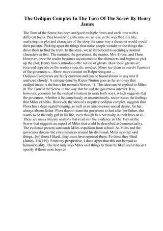 The Oedipus Complex In The Turn Of The Screw By Henry
James
The Turn of the Screw has been analyzed multiple times and each time with a
different focus. Psychoanalytic criticisms are unique in the way that it is like
analyzing the plot and characters of the story the same way a therapist would would
their patients. Picking apart the things that make people wonder or the things that
drive them to find the truth. In the story, we re introduced to seemingly normal
characters at first. The narrator, the governess, the master, Mrs. Grose, and Flora.
However, once the reader becomes accustomed to the characters and begins to pick
up the plot, Henry James introduces the notion of ghosts. How these ghosts are
received depends on the reader s specific mindset. Many see them as merely figments
of the governess s... Show more content on Helpwriting.net ...
Oedipus Complexes are fairly common and can be found almost in any text if
analyzed closely. A critique done by Rictor Norton goes as far as to say that
oedipal incest is the basis for normal (Norton, 1). This idea can be applied to Miles
in The Turn of the Screw in the way that he and the governess interact. It is,
however, common for the oedipal situation to work both ways, which suggests that
the governess, whether it be consciously or unconsciously, reciprocates the feelings
that Miles exhibits. However, the idea of a negative oedipus complex suggests that
Flora has a deep seated longing, as well as an unconscious sexual desire, for her
always absent father. Flora doesn t want the governess to lust after her father, she
wants to be the only girl in his life, even though he s not really in their lives at all.
There are many literary analysts that read into the evidence in The Turn of the
Screw that suggests an aspect of Miles that could be described as homosexuality.
The evidence present surrounds Miles expulsion from school. As Miles and the
governess discuss the circumstances around his dismissal, Miles says he: said
things...[to] those I liked...they must have repeated them. To those they liked
(James, 118 119). From my perspective, I don t agree that this can be read as
homosexuality. The text only says Miles said things to those he liked and it doesn t
specify if those were boys or
 