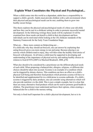 Explain What Constitutes the Physical and Psychological...
When a child comes into this world as a dependant, adults have a responsibility to
support a child s growth. Adults must provide children with a safe environment where
their physical and psychological needs can be met, enabling them to grow into
healthy secure beings.
This thesis explores the physical and psychological needs of a three year old child,
and how they can be met in a childcare setting in order to promote successful mental
development. In the following writings these needs will be explained. It will be
examined how these needs can benefit a child in their development and how
individuals can be motivated whilst looking at the UK childcare standards of the
Statutory Framework for the Early Years Foundation Stage.
What are ... Show more content on Helpwriting.net ...
If a child asks why they should eat broccoli, one can answer by explaining that
eating broccoli gives you more energy to run and jump. Because playing is an
activity which children tend to enjoy, they will then relate the healthy food choice of
broccoli with pleasure. At all times a child must be supported in developing and
understanding of the importance of physical activity and making healthy choices in
relation to food (EYFS (2007) in Macleod Brudenell, 2008, p70)
What also should to be considered by a practitioner are the different physical needs
of each child. When proposing a balanced diet, allergies, religions, or different diet
choices should be taken into account. Eczema is an example of a condition which
can be triggered by dietary choices. This condition can have an effect on a child s
physical well being and therefore food products which promote eczema will have to
be identified and supplemented for in a child prone to eczema outbreaks. If a child s
eczema is triggered by dairy products, one can consider using alternatives which will
also provide nutrition s to the child. This is just a simple example, but it is clear that
there are many alternative food products which can be used to promote good health in
children. The practitioner must understand and know their options, when creating a
balanced diet for a child in the nursery setting.
Not only is food itself important for a child s physical development, but so is its
 