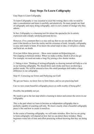 Easy Steps To Learn Calligraphy
Easy Steps to Learn Calligraphy
To learn Calligraphy is very essential to excel the writing; that is why we need to
take it consideration and learn it carefully and attentively. So many people are fond
of calligraphy and enjoy doing calligraphy, and it is not a matter of strange why they
admire.
In fact, Calligraphy is a charming tool for attract the spectacles for its artistic
expression and a deeply satisfying personal device.
However, if we comment that is so nice and say that we are not able to learn and
earn it that derails us from the reality and the existence of truth. Actually, calligraphy
is easy and simple to learn. If we know the actual steps to take, it will prove a funny
and lucid art, no doubt.
If we just follow these proven ... Show more content on Helpwriting.net ...
Not stopping in between strokes. When we make a stroke, finish it all at one go.
For example, we need not make a long l by joining a few shorter strokes.
3. Taking it slow. Thinking of writingcalligraphy as drawing instead will help us a lot
in our learning calligraphy. We should draw each stroke and focus on drawing a
perfect stroke. We will be amazed at how this small paradigm shift makes a huge
difference in our calligraphy.
Step #5: Correcting our Errors and Perfecting our Craft
We got our basics, we know how to form letters, and we are practicing hard.
Can we now create beautiful calligraphy pieces or crafts worthy of being gifts?
Possible, but probably not yet.
We need to get to the last step which is learning to detect and correct the errors in our
calligraphy.
This is the part where we learn to become an independent calligraphy that is
perfectly capable of coaching self only. We know exactly what a beautiful calligraphy
piece is like and how to create it ourselves.
In the course of learning calligraphy, we will make mistakes. How fast we are going
to learn calligraphy will depend on how fast we can detect these mistakes. Many
beginners waste lots of time and effort practicing without knowing that they are doing
it
 