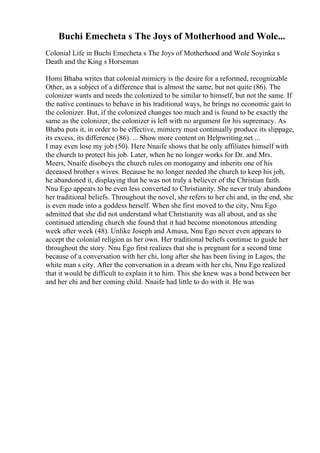 Buchi Emecheta s The Joys of Motherhood and Wole...
Colonial Life in Buchi Emecheta s The Joys of Motherhood and Wole Soyinka s
Death and the King s Horseman
Homi Bhaba writes that colonial mimicry is the desire for a reformed, recognizable
Other, as a subject of a difference that is almost the same, but not quite (86). The
colonizer wants and needs the colonized to be similar to himself, but not the same. If
the native continues to behave in his traditional ways, he brings no economic gain to
the colonizer. But, if the colonized changes too much and is found to be exactly the
same as the colonizer, the colonizer is left with no argument for his supremacy. As
Bhaba puts it, in order to be effective, mimicry must continually produce its slippage,
its excess, its difference (86). ... Show more content on Helpwriting.net ...
I may even lose my job (50). Here Nnaife shows that he only affiliates himself with
the church to protect his job. Later, when he no longer works for Dr. and Mrs.
Meers, Nnaife disobeys the church rules on monogamy and inherits one of his
deceased brother s wives. Because he no longer needed the church to keep his job,
he abandoned it, displaying that he was not truly a believer of the Christian faith.
Nnu Ego appears to be even less converted to Christianity. She never truly abandons
her traditional beliefs. Throughout the novel, she refers to her chi and, in the end, she
is even made into a goddess herself. When she first moved to the city, Nnu Ego
admitted that she did not understand what Christianity was all about, and as she
continued attending church she found that it had become monotonous attending
week after week (48). Unlike Joseph and Amusa, Nnu Ego never even appears to
accept the colonial religion as her own. Her traditional beliefs continue to guide her
throughout the story. Nnu Ego first realizes that she is pregnant for a second time
because of a conversation with her chi, long after she has been living in Lagos, the
white man s city. After the conversation in a dream with her chi, Nnu Ego realized
that it would be difficult to explain it to him. This she knew was a bond between her
and her chi and her coming child. Nnaife had little to do with it. He was
 